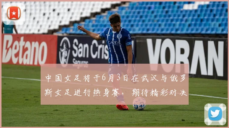 中国女足将于6月3日在武汉与俄罗斯女足进行热身赛，期待精彩对决