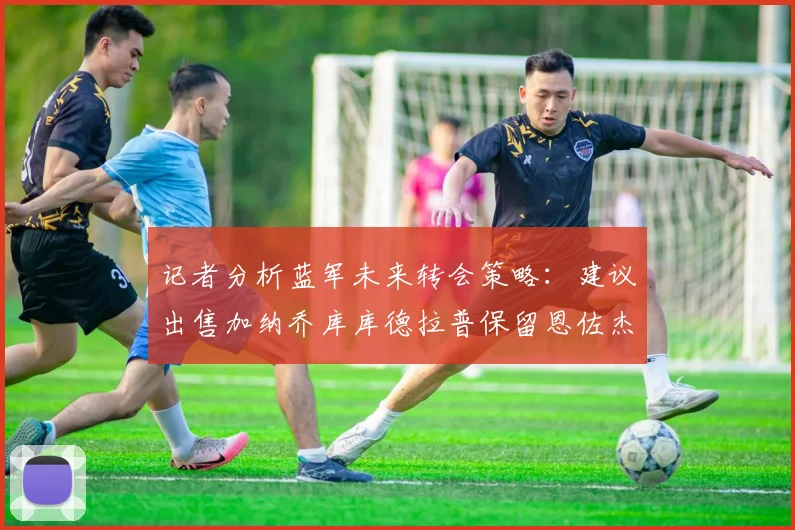 记者分析蓝军未来转会策略：建议出售加纳乔库库德拉普保留恩佐杰克逊