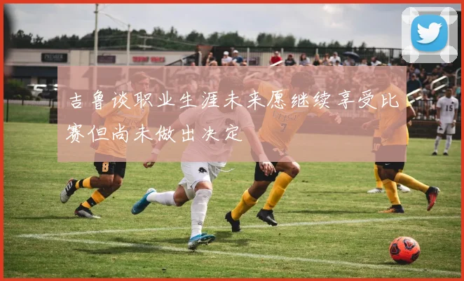 吉鲁谈职业生涯未来愿继续享受比赛但尚未做出决定