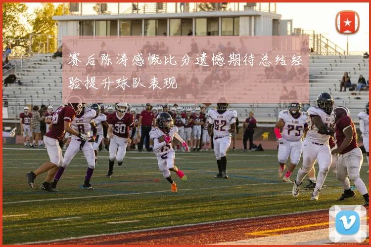 赛后陈涛感慨比分遗憾期待总结经验提升球队表现