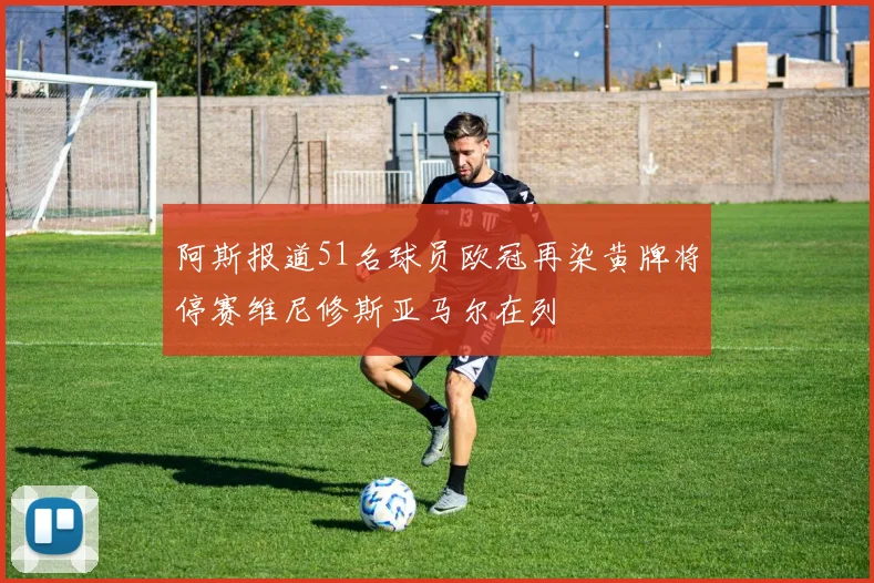 阿斯报道51名球员欧冠再染黄牌将停赛维尼修斯亚马尔在列