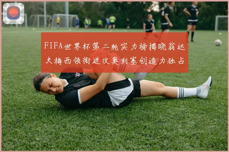 FIFA世界杯第二轮实力榜揭晓翁达夫梅西领衔进攻奥利塞创造力独占鳌头
