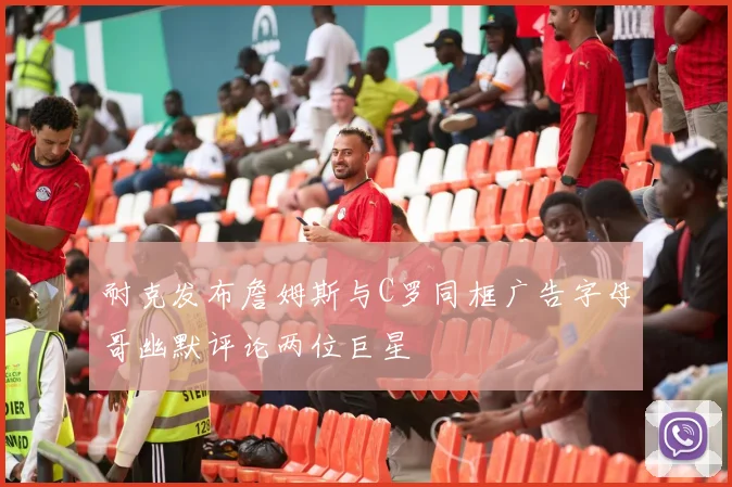 耐克发布詹姆斯与C罗同框广告字母哥幽默评论两位巨星