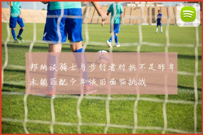 邦纳谈骑士与步行者对抗不足昨年未能匹配今年依旧面临挑战