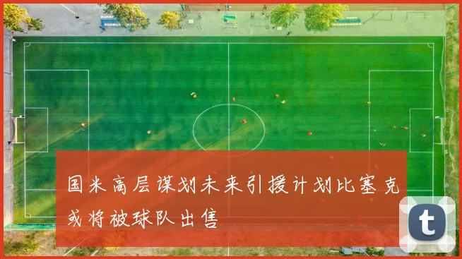 国米高层谋划未来引援计划比塞克或将被球队出售