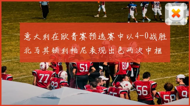 意大利在欧青赛预选赛中以4-0战胜北马其顿利帕尼表现出色两次中框并打入一球